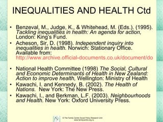 INEQUALITIES AND HEALTH Ctd Benzeval, M., Judge, K., & Whitehead, M. (Eds.). (1995).  Tackling inequalities in health: An agenda for action,  London: King’s Fund. Acheson, Sir, D. (1998).  Independent inquiry into inequalities in health.  Norwich: Stationary Office. Available from:  http://www.archive.official-documents.co.uk/document/doh/ih/contents.htm   National Health Committee (1998)  The Social, Cultural and Economic Determinants of Health in New Zealand: Action to improve health,  Wellington: Ministry of Health Kawachi, I. and Kennedy, B. (2002).  The Health of Nations.   New York: The New Press. Kawachi, I., and Berkman, L.F. (2003).  Neighbourhoods and Health.  New York: Oxford University Press. 