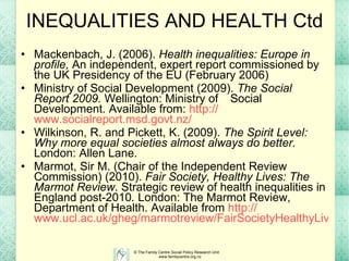 INEQUALITIES AND HEALTH Ctd Mackenbach, J. (2006).  Health inequalities: Europe in profile,  An independent, expert report commissioned by the UK Presidency of the EU (February 2006) Ministry of Social Development (2009).  The Social Report 2009.  Wellington: Ministry of  Social Development. Available from:  http:// www.socialreport.msd.govt.nz /   Wilkinson, R. and Pickett, K. (2009).  The Spirit Level: Why more equal societies almost always do better.  London: Allen Lane. Marmot, Sir M. (Chair of the Independent Review Commission) (2010).  Fair Society, Healthy Lives: The Marmot Review . S trategic review of health inequalities in England post-2010 .  London: The Marmot Review,  Department of Health.  Available from  http:// www.ucl.ac.uk/gheg/marmotreview/FairSocietyHealthyLives   