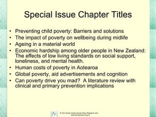 Special Issue Chapter Titles Preventing child poverty: Barriers and solutions The impact of poverty on wellbeing during midlife Ageing in a material world Economic hardship among older people in New Zealand: The effects of low living standards on social support, loneliness, and mental health. Human costs of poverty in Aotearoa Global poverty, aid advertisements and cognition Can poverty drive you mad?   A literature review with clinical and primary prevention implications   