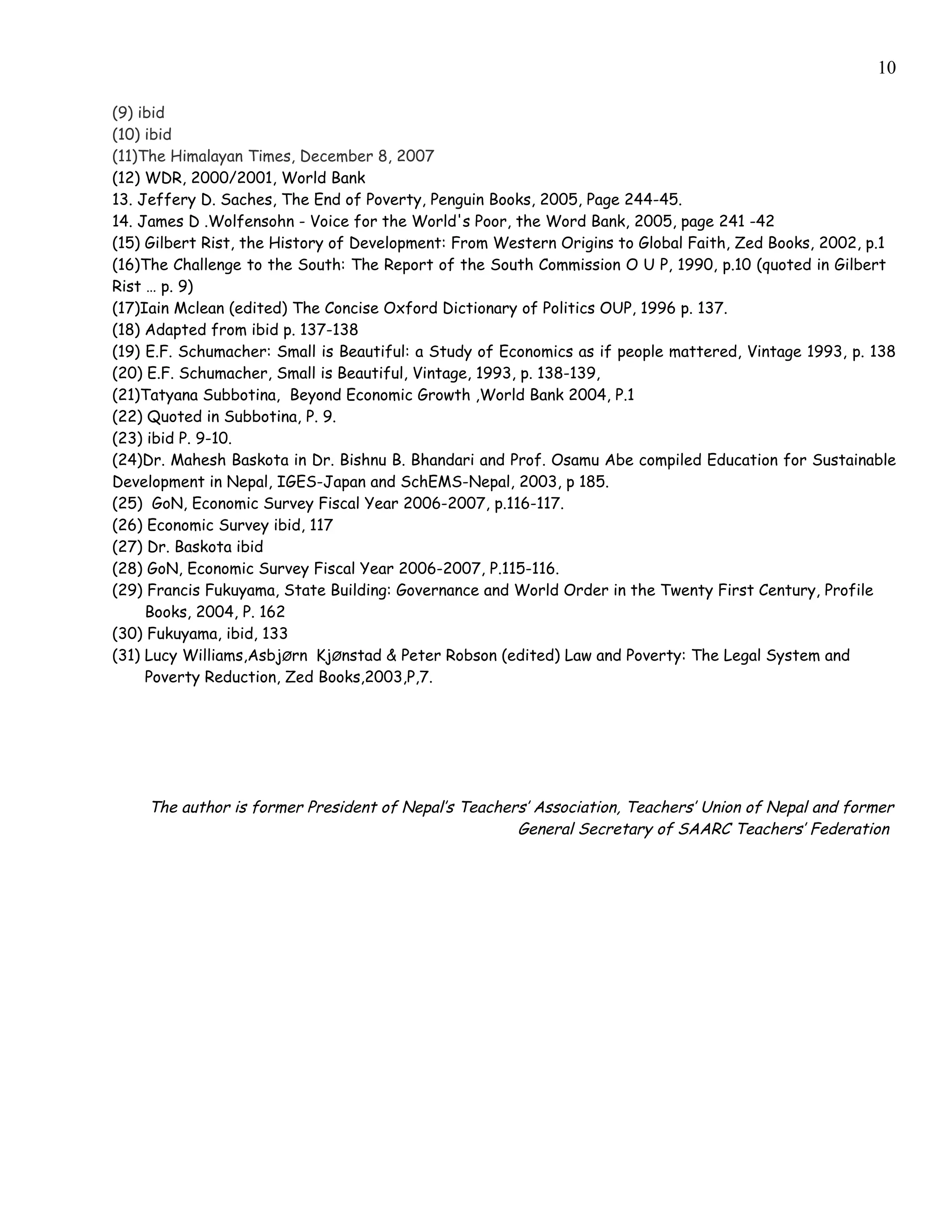 10

(9) ibid
(10) ibid
(11)The Himalayan Times, December 8, 2007
(12) WDR, 2000/2001, World Bank
13. Jeffery D. Saches, The End of Poverty, Penguin Books, 2005, Page 244-45.
14. James D .Wolfensohn - Voice for the World's Poor, the Word Bank, 2005, page 241 -42
(15) Gilbert Rist, the History of Development: From Western Origins to Global Faith, Zed Books, 2002, p.1
(16)The Challenge to the South: The Report of the South Commission O U P, 1990, p.10 (quoted in Gilbert
Rist … p. 9)
(17)Iain Mclean (edited) The Concise Oxford Dictionary of Politics OUP, 1996 p. 137.
(18) Adapted from ibid p. 137-138
(19) E.F. Schumacher: Small is Beautiful: a Study of Economics as if people mattered, Vintage 1993, p. 138
(20) E.F. Schumacher, Small is Beautiful, Vintage, 1993, p. 138-139,
(21)Tatyana Subbotina, Beyond Economic Growth ,World Bank 2004, P.1
(22) Quoted in Subbotina, P. 9.
(23) ibid P. 9-10.
(24)Dr. Mahesh Baskota in Dr. Bishnu B. Bhandari and Prof. Osamu Abe compiled Education for Sustainable
Development in Nepal, IGES-Japan and SchEMS-Nepal, 2003, p 185.
(25) GoN, Economic Survey Fiscal Year 2006-2007, p.116-117.
(26) Economic Survey ibid, 117
(27) Dr. Baskota ibid
(28) GoN, Economic Survey Fiscal Year 2006-2007, P.115-116.
(29) Francis Fukuyama, State Building: Governance and World Order in the Twenty First Century, Profile
     Books, 2004, P. 162
(30) Fukuyama, ibid, 133
(31) Lucy Williams,AsbjØrn KjØnstad & Peter Robson (edited) Law and Poverty: The Legal System and
     Poverty Reduction, Zed Books,2003,P,7.




    The author is former President of Nepal’s Teachers’ Association, Teachers’ Union of Nepal and former
                                                     General Secretary of SAARC Teachers’ Federation
 