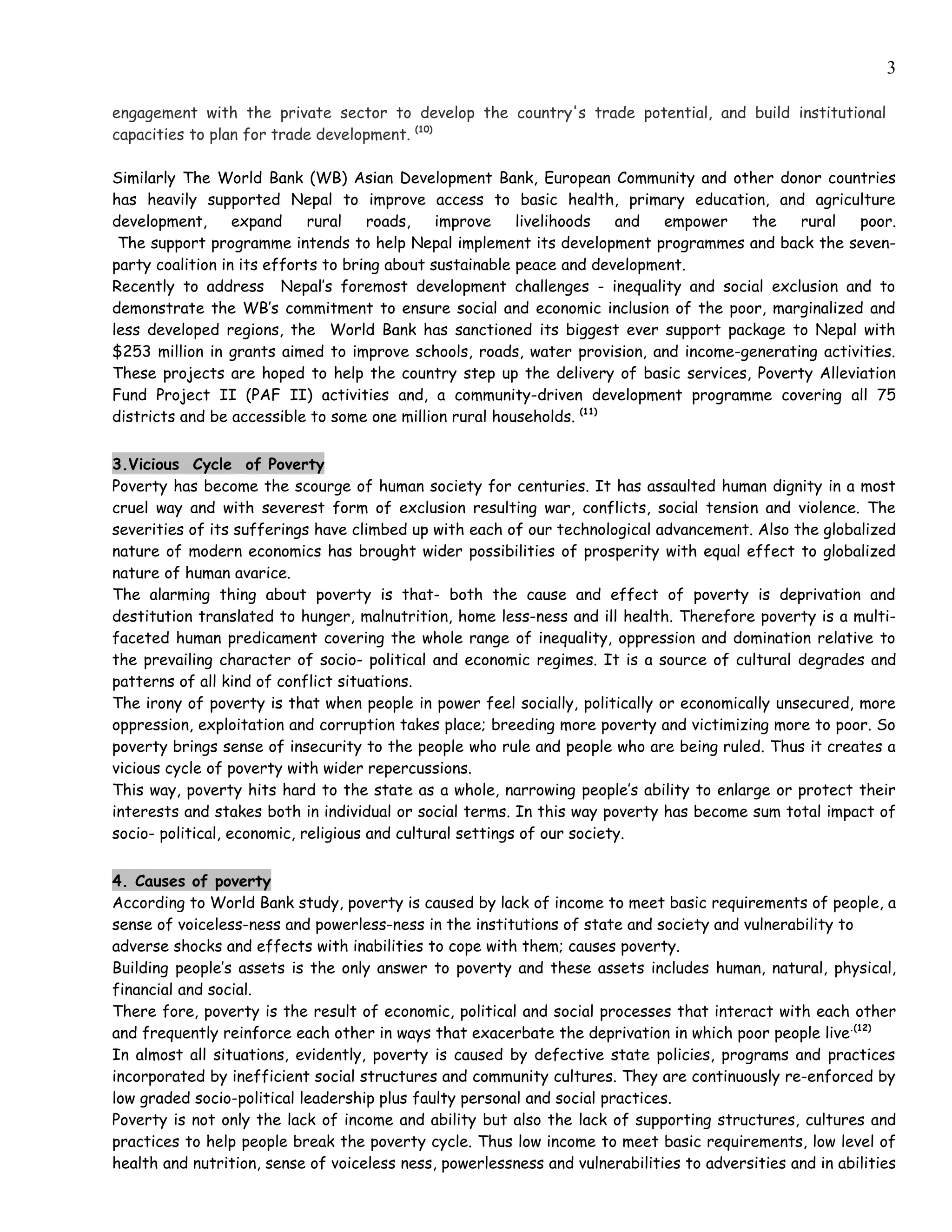 3

engagement with the private sector to develop the country's trade potential, and build institutional
capacities to plan for trade development. (10)

Similarly The World Bank (WB) Asian Development Bank, European Community and other donor countries
has heavily supported Nepal to improve access to basic health, primary education, and agriculture
development,      expand     rural   roads,    improve    livelihoods  and   empower the    rural   poor.
 The support programme intends to help Nepal implement its development programmes and back the seven-
party coalition in its efforts to bring about sustainable peace and development.
Recently to address Nepal’s foremost development challenges - inequality and social exclusion and to
demonstrate the WB’s commitment to ensure social and economic inclusion of the poor, marginalized and
less developed regions, the World Bank has sanctioned its biggest ever support package to Nepal with
$253 million in grants aimed to improve schools, roads, water provision, and income-generating activities.
These projects are hoped to help the country step up the delivery of basic services, Poverty Alleviation
Fund Project II (PAF II) activities and, a community-driven development programme covering all 75
districts and be accessible to some one million rural households. (11)


3.Vicious Cycle of Poverty
Poverty has become the scourge of human society for centuries. It has assaulted human dignity in a most
cruel way and with severest form of exclusion resulting war, conflicts, social tension and violence. The
severities of its sufferings have climbed up with each of our technological advancement. Also the globalized
nature of modern economics has brought wider possibilities of prosperity with equal effect to globalized
nature of human avarice.
The alarming thing about poverty is that- both the cause and effect of poverty is deprivation and
destitution translated to hunger, malnutrition, home less-ness and ill health. Therefore poverty is a multi-
faceted human predicament covering the whole range of inequality, oppression and domination relative to
the prevailing character of socio- political and economic regimes. It is a source of cultural degrades and
patterns of all kind of conflict situations.
The irony of poverty is that when people in power feel socially, politically or economically unsecured, more
oppression, exploitation and corruption takes place; breeding more poverty and victimizing more to poor. So
poverty brings sense of insecurity to the people who rule and people who are being ruled. Thus it creates a
vicious cycle of poverty with wider repercussions.
This way, poverty hits hard to the state as a whole, narrowing people’s ability to enlarge or protect their
interests and stakes both in individual or social terms. In this way poverty has become sum total impact of
socio- political, economic, religious and cultural settings of our society.


4. Causes of poverty
According to World Bank study, poverty is caused by lack of income to meet basic requirements of people, a
sense of voiceless-ness and powerless-ness in the institutions of state and society and vulnerability to
adverse shocks and effects with inabilities to cope with them; causes poverty.
Building people’s assets is the only answer to poverty and these assets includes human, natural, physical,
financial and social.
There fore, poverty is the result of economic, political and social processes that interact with each other
and frequently reinforce each other in ways that exacerbate the deprivation in which poor people live.(12)
In almost all situations, evidently, poverty is caused by defective state policies, programs and practices
incorporated by inefficient social structures and community cultures. They are continuously re-enforced by
low graded socio-political leadership plus faulty personal and social practices.
Poverty is not only the lack of income and ability but also the lack of supporting structures, cultures and
practices to help people break the poverty cycle. Thus low income to meet basic requirements, low level of
health and nutrition, sense of voiceless ness, powerlessness and vulnerabilities to adversities and in abilities
 