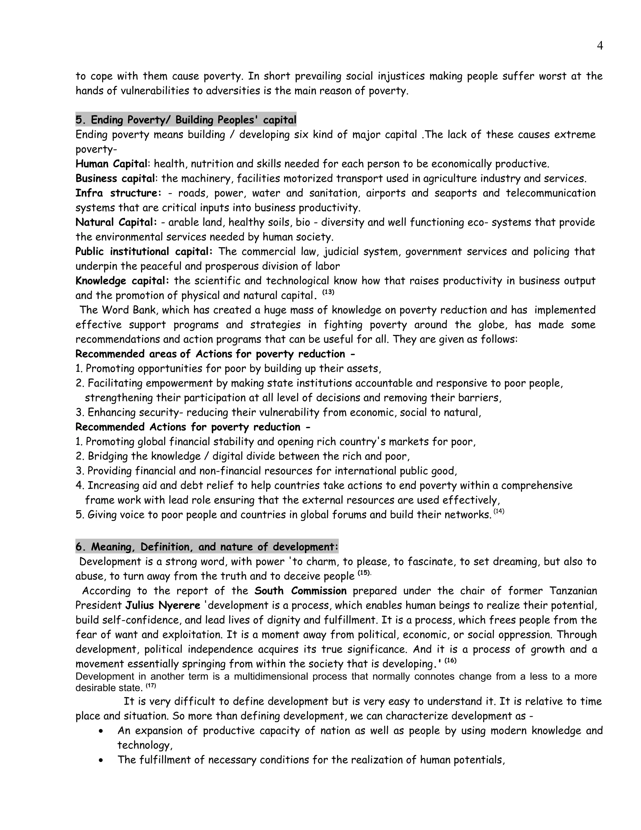 4

to cope with them cause poverty. In short prevailing social injustices making people suffer worst at the
hands of vulnerabilities to adversities is the main reason of poverty.

5. Ending Poverty/ Building Peoples' capital
Ending poverty means building / developing six kind of major capital .The lack of these causes extreme
poverty-
Human Capital: health, nutrition and skills needed for each person to be economically productive.
Business capital: the machinery, facilities motorized transport used in agriculture industry and services.
Infra structure: - roads, power, water and sanitation, airports and seaports and telecommunication
systems that are critical inputs into business productivity.
Natural Capital: - arable land, healthy soils, bio - diversity and well functioning eco- systems that provide
the environmental services needed by human society.
Public institutional capital: The commercial law, judicial system, government services and policing that
underpin the peaceful and prosperous division of labor
Knowledge capital: the scientific and technological know how that raises productivity in business output
and the promotion of physical and natural capital. (13)
 The Word Bank, which has created a huge mass of knowledge on poverty reduction and has implemented
effective support programs and strategies in fighting poverty around the globe, has made some
recommendations and action programs that can be useful for all. They are given as follows:
Recommended areas of Actions for poverty reduction -
1. Promoting opportunities for poor by building up their assets,
2. Facilitating empowerment by making state institutions accountable and responsive to poor people,
   strengthening their participation at all level of decisions and removing their barriers,
3. Enhancing security- reducing their vulnerability from economic, social to natural,
Recommended Actions for poverty reduction -
1. Promoting global financial stability and opening rich country's markets for poor,
2. Bridging the knowledge / digital divide between the rich and poor,
3. Providing financial and non-financial resources for international public good,
4. Increasing aid and debt relief to help countries take actions to end poverty within a comprehensive
   frame work with lead role ensuring that the external resources are used effectively,
5. Giving voice to poor people and countries in global forums and build their networks. (14)


6. Meaning, Definition, and nature of development:
 Development is a strong word, with power 'to charm, to please, to fascinate, to set dreaming, but also to
abuse, to turn away from the truth and to deceive people (15).
 According to the report of the South Commission prepared under the chair of former Tanzanian
President Julius Nyerere 'development is a process, which enables human beings to realize their potential,
build self-confidence, and lead lives of dignity and fulfillment. It is a process, which frees people from the
fear of want and exploitation. It is a moment away from political, economic, or social oppression. Through
development, political independence acquires its true significance. And it is a process of growth and a
movement essentially springing from within the society that is developing.' (16)
Development in another term is a multidimensional process that normally connotes change from a less to a more
desirable state. (17)
           It is very difficult to define development but is very easy to understand it. It is relative to time
place and situation. So more than defining development, we can characterize development as -
     • An expansion of productive capacity of nation as well as people by using modern knowledge and
         technology,
     • The fulfillment of necessary conditions for the realization of human potentials,
 