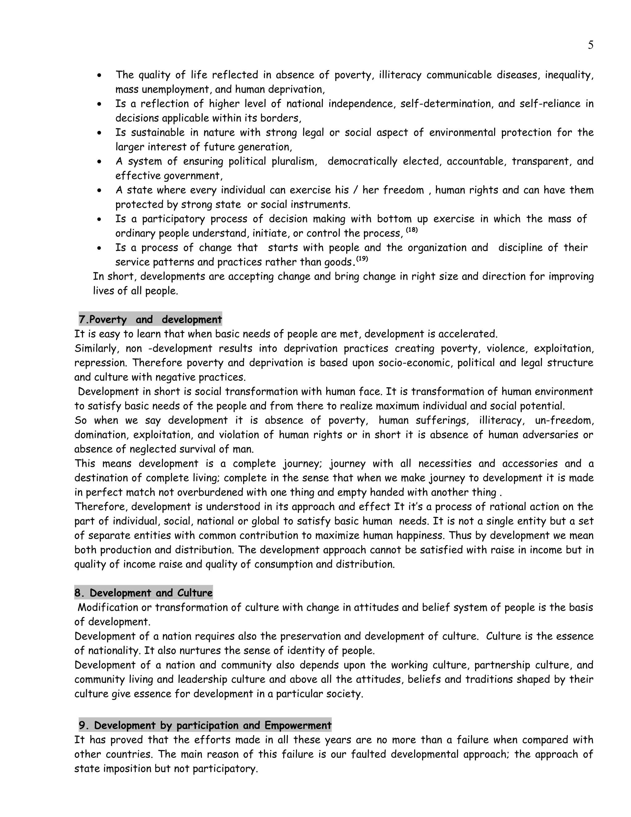 5

    •   The quality of life reflected in absence of poverty, illiteracy communicable diseases, inequality,
        mass unemployment, and human deprivation,
    • Is a reflection of higher level of national independence, self-determination, and self-reliance in
        decisions applicable within its borders,
    • Is sustainable in nature with strong legal or social aspect of environmental protection for the
        larger interest of future generation,
    • A system of ensuring political pluralism, democratically elected, accountable, transparent, and
        effective government,
    • A state where every individual can exercise his / her freedom , human rights and can have them
        protected by strong state or social instruments.
    • Is a participatory process of decision making with bottom up exercise in which the mass of
        ordinary people understand, initiate, or control the process, (18)
    • Is a process of change that starts with people and the organization and discipline of their
        service patterns and practices rather than goods.(19)
   In short, developments are accepting change and bring change in right size and direction for improving
   lives of all people.

 7.Poverty and development
It is easy to learn that when basic needs of people are met, development is accelerated.
Similarly, non -development results into deprivation practices creating poverty, violence, exploitation,
repression. Therefore poverty and deprivation is based upon socio-economic, political and legal structure
and culture with negative practices.
 Development in short is social transformation with human face. It is transformation of human environment
to satisfy basic needs of the people and from there to realize maximum individual and social potential.
So when we say development it is absence of poverty, human sufferings, illiteracy, un-freedom,
domination, exploitation, and violation of human rights or in short it is absence of human adversaries or
absence of neglected survival of man.
This means development is a complete journey; journey with all necessities and accessories and a
destination of complete living; complete in the sense that when we make journey to development it is made
in perfect match not overburdened with one thing and empty handed with another thing .
Therefore, development is understood in its approach and effect It it’s a process of rational action on the
part of individual, social, national or global to satisfy basic human needs. It is not a single entity but a set
of separate entities with common contribution to maximize human happiness. Thus by development we mean
both production and distribution. The development approach cannot be satisfied with raise in income but in
quality of income raise and quality of consumption and distribution.

8. Development and Culture
 Modification or transformation of culture with change in attitudes and belief system of people is the basis
of development.
Development of a nation requires also the preservation and development of culture. Culture is the essence
of nationality. It also nurtures the sense of identity of people.
Development of a nation and community also depends upon the working culture, partnership culture, and
community living and leadership culture and above all the attitudes, beliefs and traditions shaped by their
culture give essence for development in a particular society.


 9. Development by participation and Empowerment
It has proved that the efforts made in all these years are no more than a failure when compared with
other countries. The main reason of this failure is our faulted developmental approach; the approach of
state imposition but not participatory.
 