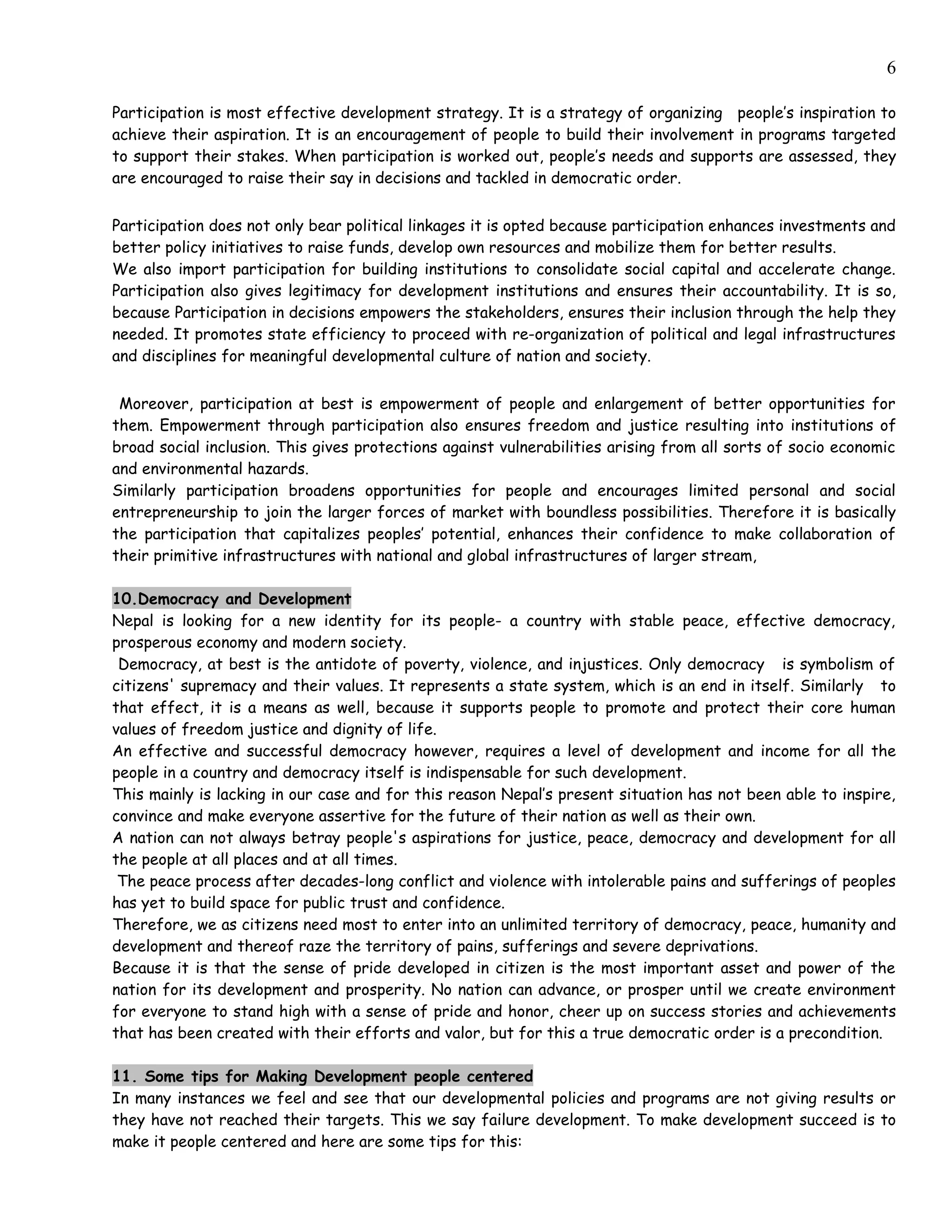 6

Participation is most effective development strategy. It is a strategy of organizing people’s inspiration to
achieve their aspiration. It is an encouragement of people to build their involvement in programs targeted
to support their stakes. When participation is worked out, people’s needs and supports are assessed, they
are encouraged to raise their say in decisions and tackled in democratic order.


Participation does not only bear political linkages it is opted because participation enhances investments and
better policy initiatives to raise funds, develop own resources and mobilize them for better results.
We also import participation for building institutions to consolidate social capital and accelerate change.
Participation also gives legitimacy for development institutions and ensures their accountability. It is so,
because Participation in decisions empowers the stakeholders, ensures their inclusion through the help they
needed. It promotes state efficiency to proceed with re-organization of political and legal infrastructures
and disciplines for meaningful developmental culture of nation and society.


 Moreover, participation at best is empowerment of people and enlargement of better opportunities for
them. Empowerment through participation also ensures freedom and justice resulting into institutions of
broad social inclusion. This gives protections against vulnerabilities arising from all sorts of socio economic
and environmental hazards.
Similarly participation broadens opportunities for people and encourages limited personal and social
entrepreneurship to join the larger forces of market with boundless possibilities. Therefore it is basically
the participation that capitalizes peoples’ potential, enhances their confidence to make collaboration of
their primitive infrastructures with national and global infrastructures of larger stream,

10.Democracy and Development
Nepal is looking for a new identity for its people- a country with stable peace, effective democracy,
prosperous economy and modern society.
 Democracy, at best is the antidote of poverty, violence, and injustices. Only democracy is symbolism of
citizens' supremacy and their values. It represents a state system, which is an end in itself. Similarly to
that effect, it is a means as well, because it supports people to promote and protect their core human
values of freedom justice and dignity of life.
An effective and successful democracy however, requires a level of development and income for all the
people in a country and democracy itself is indispensable for such development.
This mainly is lacking in our case and for this reason Nepal’s present situation has not been able to inspire,
convince and make everyone assertive for the future of their nation as well as their own.
A nation can not always betray people's aspirations for justice, peace, democracy and development for all
the people at all places and at all times.
 The peace process after decades-long conflict and violence with intolerable pains and sufferings of peoples
has yet to build space for public trust and confidence.
Therefore, we as citizens need most to enter into an unlimited territory of democracy, peace, humanity and
development and thereof raze the territory of pains, sufferings and severe deprivations.
Because it is that the sense of pride developed in citizen is the most important asset and power of the
nation for its development and prosperity. No nation can advance, or prosper until we create environment
for everyone to stand high with a sense of pride and honor, cheer up on success stories and achievements
that has been created with their efforts and valor, but for this a true democratic order is a precondition.

11. Some tips for Making Development people centered
In many instances we feel and see that our developmental policies and programs are not giving results or
they have not reached their targets. This we say failure development. To make development succeed is to
make it people centered and here are some tips for this:
 