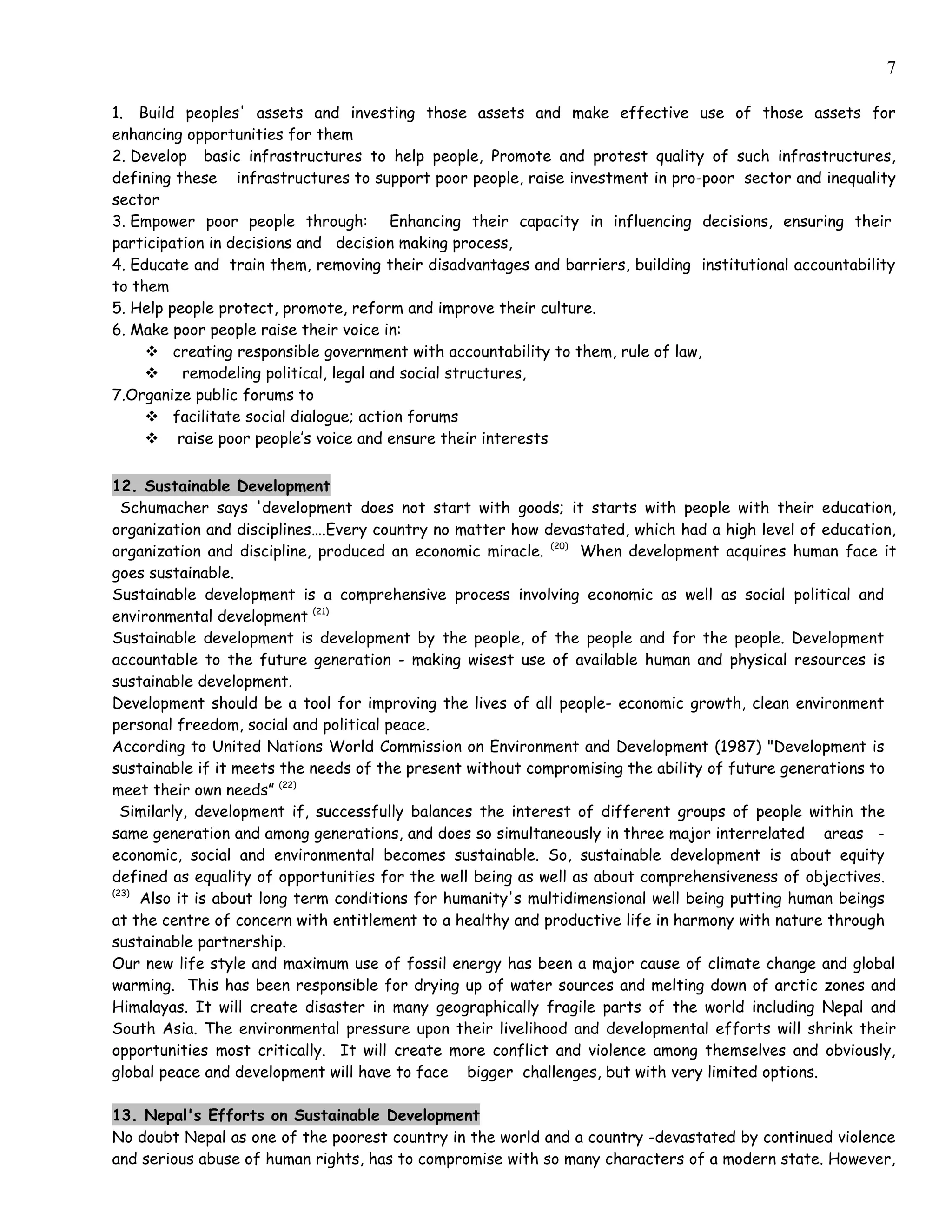 7

1. Build peoples' assets and investing those assets and make effective use of those assets for
enhancing opportunities for them
2. Develop basic infrastructures to help people, Promote and protest quality of such infrastructures,
defining these infrastructures to support poor people, raise investment in pro-poor sector and inequality
sector
3. Empower poor people through: Enhancing their capacity in influencing decisions, ensuring their
participation in decisions and decision making process,
4. Educate and train them, removing their disadvantages and barriers, building institutional accountability
to them
5. Help people protect, promote, reform and improve their culture.
6. Make poor people raise their voice in:
      creating responsible government with accountability to them, rule of law,
         remodeling political, legal and social structures,
7.Organize public forums to
      facilitate social dialogue; action forums
      raise poor people’s voice and ensure their interests


12. Sustainable Development
  Schumacher says 'development does not start with goods; it starts with people with their education,
organization and disciplines….Every country no matter how devastated, which had a high level of education,
organization and discipline, produced an economic miracle. (20) When development acquires human face it
goes sustainable.
Sustainable development is a comprehensive process involving economic as well as social political and
environmental development (21)
Sustainable development is development by the people, of the people and for the people. Development
accountable to the future generation - making wisest use of available human and physical resources is
sustainable development.
Development should be a tool for improving the lives of all people- economic growth, clean environment
personal freedom, social and political peace.
According to United Nations World Commission on Environment and Development (1987) "Development is
sustainable if it meets the needs of the present without compromising the ability of future generations to
meet their own needs” (22)
  Similarly, development if, successfully balances the interest of different groups of people within the
same generation and among generations, and does so simultaneously in three major interrelated areas -
economic, social and environmental becomes sustainable. So, sustainable development is about equity
defined as equality of opportunities for the well being as well as about comprehensiveness of objectives.
(23)
     Also it is about long term conditions for humanity's multidimensional well being putting human beings
at the centre of concern with entitlement to a healthy and productive life in harmony with nature through
sustainable partnership.
Our new life style and maximum use of fossil energy has been a major cause of climate change and global
warming. This has been responsible for drying up of water sources and melting down of arctic zones and
Himalayas. It will create disaster in many geographically fragile parts of the world including Nepal and
South Asia. The environmental pressure upon their livelihood and developmental efforts will shrink their
opportunities most critically. It will create more conflict and violence among themselves and obviously,
global peace and development will have to face bigger challenges, but with very limited options.

13. Nepal's Efforts on Sustainable Development
No doubt Nepal as one of the poorest country in the world and a country -devastated by continued violence
and serious abuse of human rights, has to compromise with so many characters of a modern state. However,
 