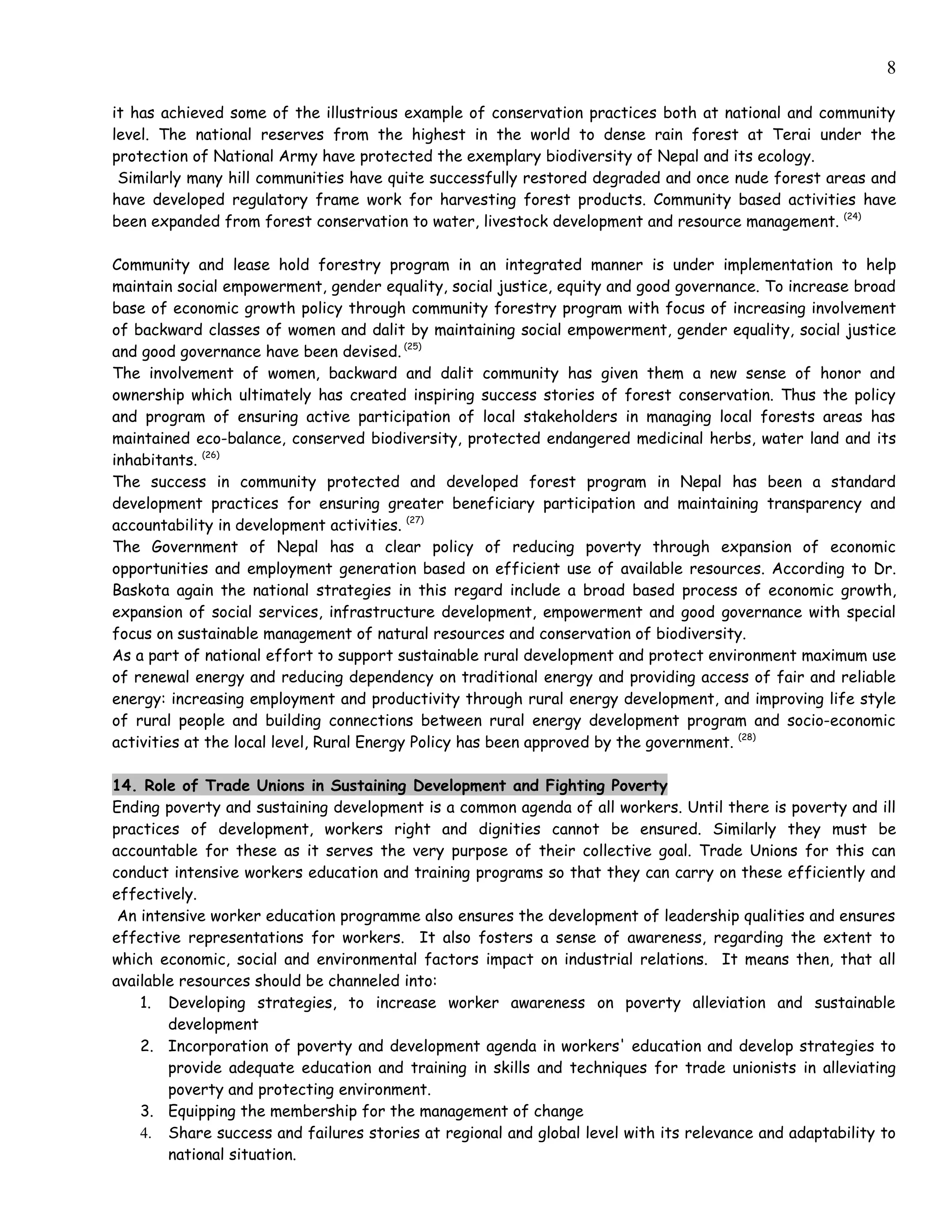 8

it has achieved some of the illustrious example of conservation practices both at national and community
level. The national reserves from the highest in the world to dense rain forest at Terai under the
protection of National Army have protected the exemplary biodiversity of Nepal and its ecology.
 Similarly many hill communities have quite successfully restored degraded and once nude forest areas and
have developed regulatory frame work for harvesting forest products. Community based activities have
been expanded from forest conservation to water, livestock development and resource management. (24)

Community and lease hold forestry program in an integrated manner is under implementation to help
maintain social empowerment, gender equality, social justice, equity and good governance. To increase broad
base of economic growth policy through community forestry program with focus of increasing involvement
of backward classes of women and dalit by maintaining social empowerment, gender equality, social justice
and good governance have been devised. (25)
The involvement of women, backward and dalit community has given them a new sense of honor and
ownership which ultimately has created inspiring success stories of forest conservation. Thus the policy
and program of ensuring active participation of local stakeholders in managing local forests areas has
maintained eco-balance, conserved biodiversity, protected endangered medicinal herbs, water land and its
inhabitants. (26)
The success in community protected and developed forest program in Nepal has been a standard
development practices for ensuring greater beneficiary participation and maintaining transparency and
accountability in development activities. (27)
The Government of Nepal has a clear policy of reducing poverty through expansion of economic
opportunities and employment generation based on efficient use of available resources. According to Dr.
Baskota again the national strategies in this regard include a broad based process of economic growth,
expansion of social services, infrastructure development, empowerment and good governance with special
focus on sustainable management of natural resources and conservation of biodiversity.
As a part of national effort to support sustainable rural development and protect environment maximum use
of renewal energy and reducing dependency on traditional energy and providing access of fair and reliable
energy: increasing employment and productivity through rural energy development, and improving life style
of rural people and building connections between rural energy development program and socio-economic
activities at the local level, Rural Energy Policy has been approved by the government. (28)

14. Role of Trade Unions in Sustaining Development and Fighting Poverty
Ending poverty and sustaining development is a common agenda of all workers. Until there is poverty and ill
practices of development, workers right and dignities cannot be ensured. Similarly they must be
accountable for these as it serves the very purpose of their collective goal. Trade Unions for this can
conduct intensive workers education and training programs so that they can carry on these efficiently and
effectively.
 An intensive worker education programme also ensures the development of leadership qualities and ensures
effective representations for workers. It also fosters a sense of awareness, regarding the extent to
which economic, social and environmental factors impact on industrial relations. It means then, that all
available resources should be channeled into:
    1. Developing strategies, to increase worker awareness on poverty alleviation and sustainable
        development
    2. Incorporation of poverty and development agenda in workers' education and develop strategies to
        provide adequate education and training in skills and techniques for trade unionists in alleviating
        poverty and protecting environment.
    3. Equipping the membership for the management of change
    4. Share success and failures stories at regional and global level with its relevance and adaptability to
        national situation.
 