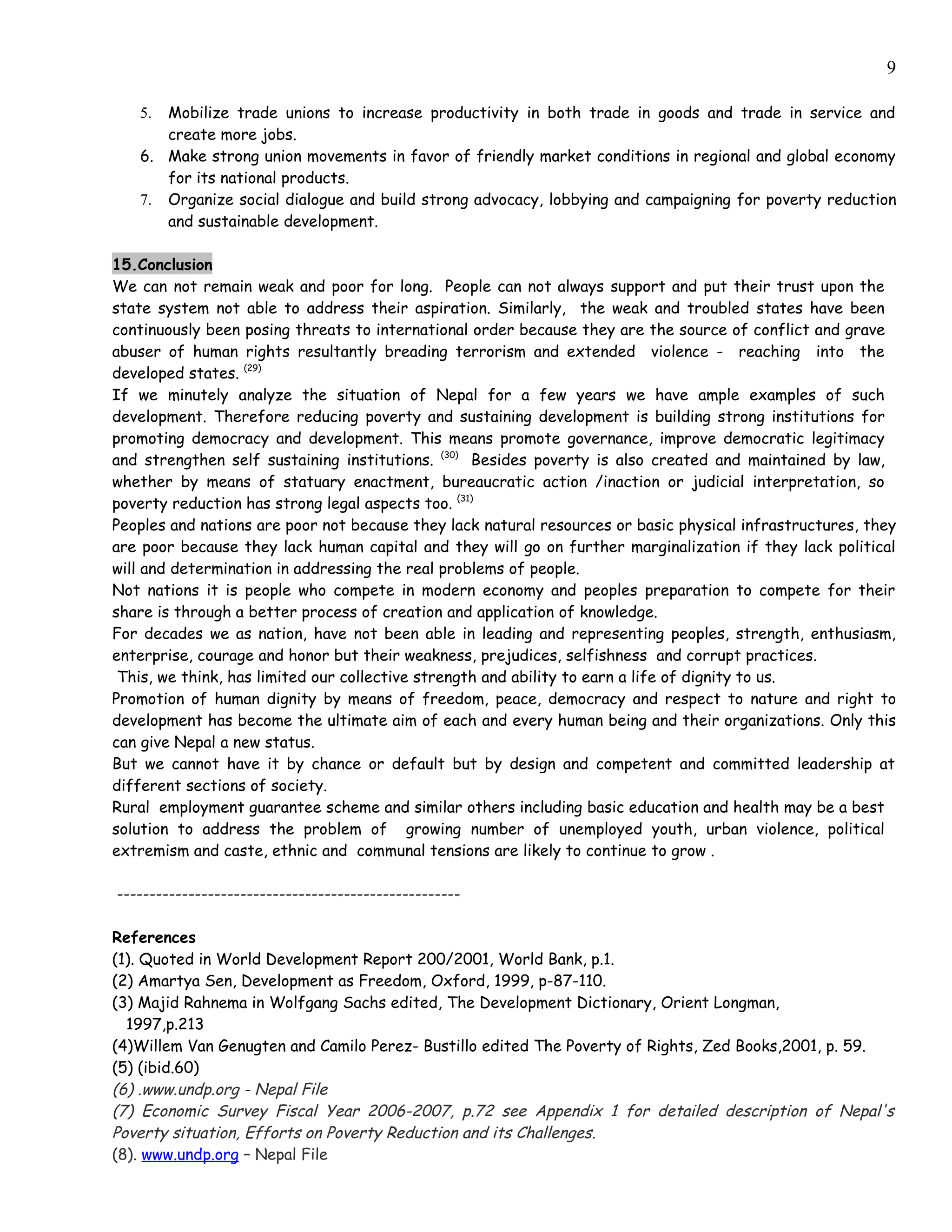 9

   5. Mobilize trade unions to increase productivity in both trade in goods and trade in service and
      create more jobs.
   6. Make strong union movements in favor of friendly market conditions in regional and global economy
      for its national products.
   7. Organize social dialogue and build strong advocacy, lobbying and campaigning for poverty reduction
      and sustainable development.

15.Conclusion
We can not remain weak and poor for long. People can not always support and put their trust upon the
state system not able to address their aspiration. Similarly, the weak and troubled states have been
continuously been posing threats to international order because they are the source of conflict and grave
abuser of human rights resultantly breading terrorism and extended violence - reaching into the
developed states. (29)
If we minutely analyze the situation of Nepal for a few years we have ample examples of such
development. Therefore reducing poverty and sustaining development is building strong institutions for
promoting democracy and development. This means promote governance, improve democratic legitimacy
and strengthen self sustaining institutions. (30) Besides poverty is also created and maintained by law,
whether by means of statuary enactment, bureaucratic action /inaction or judicial interpretation, so
poverty reduction has strong legal aspects too. (31)
Peoples and nations are poor not because they lack natural resources or basic physical infrastructures, they
are poor because they lack human capital and they will go on further marginalization if they lack political
will and determination in addressing the real problems of people.
Not nations it is people who compete in modern economy and peoples preparation to compete for their
share is through a better process of creation and application of knowledge.
For decades we as nation, have not been able in leading and representing peoples, strength, enthusiasm,
enterprise, courage and honor but their weakness, prejudices, selfishness and corrupt practices.
 This, we think, has limited our collective strength and ability to earn a life of dignity to us.
Promotion of human dignity by means of freedom, peace, democracy and respect to nature and right to
development has become the ultimate aim of each and every human being and their organizations. Only this
can give Nepal a new status.
But we cannot have it by chance or default but by design and competent and committed leadership at
different sections of society.
Rural employment guarantee scheme and similar others including basic education and health may be a best
solution to address the problem of growing number of unemployed youth, urban violence, political
extremism and caste, ethnic and communal tensions are likely to continue to grow .

-----------------------------------------------------

References
(1). Quoted in World Development Report 200/2001, World Bank, p.1.
(2) Amartya Sen, Development as Freedom, Oxford, 1999, p-87-110.
(3) Majid Rahnema in Wolfgang Sachs edited, The Development Dictionary, Orient Longman,
  1997,p.213
(4)Willem Van Genugten and Camilo Perez- Bustillo edited The Poverty of Rights, Zed Books,2001, p. 59.
(5) (ibid.60)
(6) .www.undp.org - Nepal File
(7) Economic Survey Fiscal Year 2006-2007, p.72 see Appendix 1 for detailed description of Nepal's
Poverty situation, Efforts on Poverty Reduction and its Challenges.
(8). www.undp.org – Nepal File
 