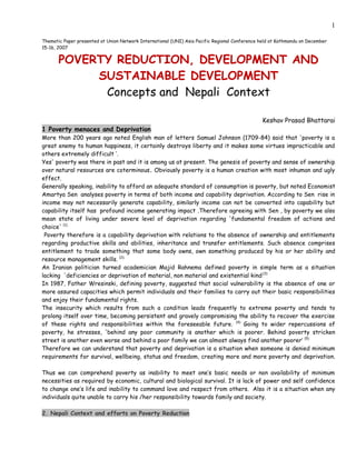 1

Thematic Paper presented at Union Network International (UNI) Asia Pacific Regional Conference held at Kathmandu on December
15-16, 2007


       POVERTY REDUCTION, DEVELOPMENT AND
            SUSTAINABLE DEVELOPMENT
             Concepts and Nepali Context

                                                                                               Keshav Prasad Bhattarai
1 Poverty menaces and Deprivation
More than 200 years ago noted English man of letters Samuel Johnson (1709-84) said that 'poverty is a
great enemy to human happiness, it certainly destroys liberty and it makes some virtues impracticable and
others extremely difficult ’.
Yes' poverty was there in past and it is among us at present. The genesis of poverty and sense of ownership
over natural resources are coterminous. Obviously poverty is a human creation with most inhuman and ugly
effect.
Generally speaking, inability to afford an adequate standard of consumption is poverty, but noted Economist
Amartya Sen analyses poverty in terms of both income and capability deprivation. According to Sen rise in
income may not necessarily generate capability, similarly income can not be converted into capability but
capability itself has profound income generating impact .Therefore agreeing with Sen , by poverty we also
mean state of living under severe level of deprivation regarding 'fundamental freedom of actions and
choice' (1).
 Poverty therefore is a capability deprivation with relations to the absence of ownership and entitlements
regarding productive skills and abilities, inheritance and transfer entitlements. Such absence comprises
entitlement to trade something that some body owns, own something produced by his or her ability and
resource management skills. (2).
An Iranian politician turned academician Majid Rahnema defined poverty in simple term as a situation
lacking 'deficiencies or deprivation of material, non material and existential kind.(3)
In 1987, Father Wresinski, defining poverty, suggested that social vulnerability is the absence of one or
more assured capacities which permit individuals and their families to carry out their basic responsibilities
and enjoy their fundamental rights.
The insecurity which results from such a condition leads frequently to extreme poverty and tends to
prolong itself over time, becoming persistent and gravely compromising the ability to recover the exercise
of these rights and responsibilities within the foreseeable future.. (4) Going to wider repercussions of
poverty, he stresses, 'behind any poor community is another which is poorer. Behind poverty stricken
street is another even worse and behind a poor family we can almost always find another poorer’ (5)
Therefore we can understand that poverty and deprivation is a situation when someone is denied minimum
requirements for survival, wellbeing, status and freedom, creating more and more poverty and deprivation.

Thus we can comprehend poverty as inability to meet one’s basic needs or non availability of minimum
necessities as required by economic, cultural and biological survival. It is lack of power and self confidence
to change one’s life and inability to command love and respect from others. Also it is a situation when any
individuals quite unable to carry his /her responsibility towards family and society.

2. Nepali Context and efforts on Poverty Reduction
 