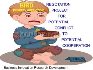 POVERTY REDUCTION
BIRD
Business Innovation Research Development
NEGOTATION
● PROJECT
● FOR
● POTENTIAL
● CONFLICT
– TO
– POTENTIAL
– COOPERATION
 