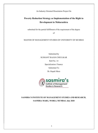 1
An Industry Oriented Dissertation Project On
Poverty Reduction Strategy as Implementation of the Right to
Development in Maharashtra
submitted for the partial fulfillment of the requirement of the degree
of
MASTER OF MANAGEMENT STUDIES OF UNIVERSITY OF MUMBAI
Submitted by
SUSHANT RAJAN CHEULKAR
Roll No. 14
Specialization: Finance
Submitted To
Dr. Rupali More
SASMIRA’S INSTITUTE OF MANAGEMENT STUDIES AND RESEARCH,
SASMIRA MARG, WORLI, MUMBAI. July 2020
 