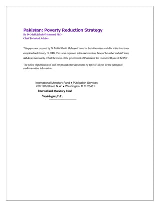 Pakistan: Poverty Reduction Strategy
By Dr Malik Khalid Mehmood PhD
Chief Technical Adviser


This paper was prepared by Dr Malik Khalid Mehmood based on the information available at the time it was
completed on February 19, 2009. The views expressed in this document are those of the author and staff team
and do not necessarily reflect the views of the government of Pakistan or the Executive Board of the IMF.

The policy of publication of staff reports and other documents by the IMF allows for the deletion of
market-sensitive information.




            International Monetary Fund ● Publication Services
             700 19th Street, N.W. ● Washington, D.C. 20431
              International Monetary Fund
                   Washington, D.C.
 