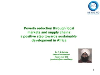 Poverty reduction through local
    markets and supply chains:
a positive step towards sustainable
       development in Africa


                       Dr P S Sahota
                    Executive Director
                      Nexus Aid CIC
                  p.sahota@nexusaid.org




                                          1
 