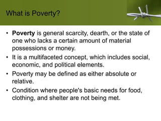 What is Poverty?
• Poverty is general scarcity, dearth, or the state of
one who lacks a certain amount of material
possessions or money.
• It is a multifaceted concept, which includes social,
economic, and political elements.
• Poverty may be defined as either absolute or
relative.
• Condition where people's basic needs for food,
clothing, and shelter are not being met.
 