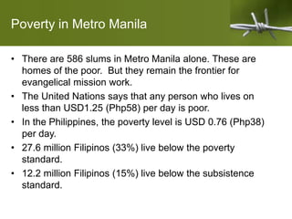 Poverty in Metro Manila
• There are 586 slums in Metro Manila alone. These are
homes of the poor. But they remain the frontier for
evangelical mission work.
• The United Nations says that any person who lives on
less than USD1.25 (Php58) per day is poor.
• In the Philippines, the poverty level is USD 0.76 (Php38)
per day.
• 27.6 million Filipinos (33%) live below the poverty
standard.
• 12.2 million Filipinos (15%) live below the subsistence
standard.
 