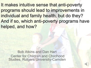 It makes intuitive sense that anti-poverty
programs should lead to improvements in
individual and family health, but do they?
And if so, which anti-poverty programs have
helped, and how?




         Bob Atkins and Dan Hart
    Center for Children and Childhood
   Studies, Rutgers University-Camden
 