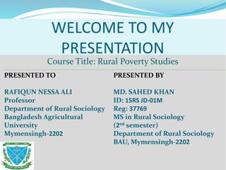 WELCOME TO MY
PRESENTATION
Course Title: Rural Poverty Studies
PRESENTED TO
RAFIQUN NESSA ALI
Professor
Department of Rural Sociology
Bangladesh Agricultural
University
Mymensingh-2202
PRESENTED BY
MD. SAHED KHAN
ID: 15RS JD-01M
Reg: 37769
MS in Rural Sociology
(2nd semester)
Department of Rural Sociology
BAU, Mymensingh-2202
 