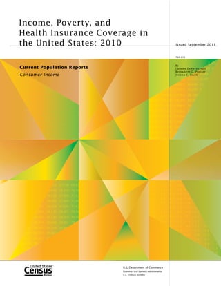 Income, Poverty, and
            Health Insurance Coverage in
            the United States: 2010                                                                           Issued September 2011


                                                                                                              P60-239

6
                                                                                                                                            2 63,6
    1.4                                                                                                       By
            Current Population Reports                                                                        Carmen DeNavas-26,160 64
                                                                                                                                   Wa l t
    1.6   17.1                                                                                                Bernadette D. Proctor
    0.6   12.6 o0.7
             C n sumer          Income                                                                                    ,530 26,691
                                                                                                              Jessica C. S m i t h        9
     1     9.2    1.2   0                                                                                        49 41,259 26,89
                                                                                                                        5      9
           7.5    1.1   1.0 1                                                                                 59,925 40,898 27,0
                                                                                                                         9
           7.6    1.3 * 1.1 11.8
                                                                                                      8,979 57,555 40,207 2
                                                                                                                       0
           6.7    1.9 * 1.5      9.2 0.7
                                       7
                                                                                         ,421 19,890 57,783 38,789
                                                                                           2                    8
            9     0.9   0.7 10.0       1.0 10.1
                                         0
                                                                                      35,316 20,538 58,155 39,79
                                                                                        ,                      9
                  1.5   1.2 12.7       1.2 11.4
                                         2        1.3
                   .4   1.2      9.0 1.0
                                       0    9.2   1.1                                 37,335 21,977 58,865 39,8
                                                                                        , 3
                   6 * 1.2 13.2        1.3 12.7
                                         3        1.4   1                             37,773 22,425 59,369 39
                                                                                        , 7
                        0.7 15.2       0.8 15.4
                                         8        0.9   1                             37,913 22,561 59,506
                                                                                        ,
                        0.9      8.0 1.0
                                       0    6.7   1.0
                                                                                      39,923 23,100 57,861
                                                                                        , 2
                        0.9      9.8 1.1
                                       1    9.8   1.2
                                                                                      41,195 23,330 56,6
                                                                                        , 9
                            1    8.0 1.0
                                       0    8.1   1.1
                                10.4   1.1 10.2
                                         1        1.2   1                             39,750 23,355 58
                                                                                        , 5
                                 5.6   1.3 15.2
                                         3        1.4   1                             39,479 23,221
                                                                                        , 7




                                         9 27,779 71,61
                                               7     6                                 1.2
                                                                                         2       1.0 18.8      1.7
                                       792 27,798 69,85
                                        9      9     8                                 1.7
                                                                                         7       1.3 14.1      0.7 1
                                   9,843 28,203 70,78
                                      4      0     7                                   1.9 * 1.4 12.9
                                                                                         9                     1.0 13
                                                                                       0.7 * 0.6 12.4
                                                                                         7                     1.2 11.7
                                  39,143 27,995 71,52
                                      4      9      2
                                                                                       1.2
                                                                                         2       0.9 10.8      0.8 11.0
                                6 38,900 27,995 71,96
                                      0      9     9
                                                                                       1.1
                                                                                         1       1.0 14.3      1.3 13.9
                            861 38,768 27,691 71,42
                                    6      9     4                                     1.3 * 1.1 11.8
                                                                                         3                     1.2 11.7       1.
                         6,633 38,531 28,421 73,76
                           6       3      2     7                                      1.9 * 1.5
                                                                                         9               9.2 0.7        9.0   0.7
                        58,754 39,521 29,309 74,16
                           7       2      0      6                                     0.9
                                                                                         9       0.7 10.0      1.0 10.1       1.2

                    1 58,818 40,906 29,931 73 1
                         8       0      3                                                        1.2 12.7      1.2 11.4       1.3      13
                                                                                                         9.0 1.0        9.2   1.1       9.6
                  702 60,193 41,249 29,829
                   0     1       4      2
                                                                                                          2    1.3 12.7       1.4      13.8
                 3,708 58,922 40,861
                    0     9       6
                                                                                                                 8 15.4       0.9      15.2   1
             24,661 59,441 40
                 6     4                                                                                                 7    1.0       9.1   1.3
             24,474 59 66
                 7                                                                                                                 2    9.9   1.3
                                                                                                                                                3
          12 24,312                                                                                                                     81    1.2
                                                                                                                                                2
                                                                                                                                              1.4
                                                                                                                                                4
      0,213 2
    39

                                                            U.S. Department of Commerce
                                                            Economics and Statistics Administration
                                                            U.S. CENSUS BUREAU
 