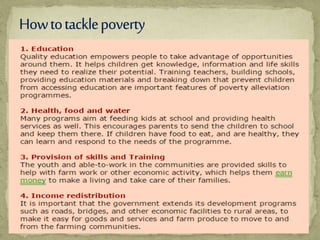  Poverty cannot be completely eradicated, as it largely
caused by human factors. Over the past years there has
been a lot of Poverty Alleviation Programs designed to
break the cycle of poverty in many households and
communities in the world. The result is remarkable, but
there is still a lot to be done.
Poverty alleviation involves the strategic use of tools such
as education, economic
development, health and income redistribution to improve
the livelihoods of the worlds poorest by governments and
internationally approved organizations. They also aim at
removing social and legal barriers to income growth
among the poor
 