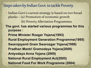  Indian Govt.’s current strategy is based on two broad
planks – (a) Promotion of economic growth
(b) Poverty Alleviation Programmes.
The govt. has started various programmes for this
purpose :
 Prime Minister Rozgar Yojana(1993)
 Rural Employment Generation Programme(1995)
 Swarnjayanti Gram Swarozgar Yojana(1999)
 Pradhan Mantri Gramodaya Yojana(2000)
 Antyodaya Anna Yojana (2000)
 National Rural Employment Act(2005)
 National Food For Work Programme (2004)
 
