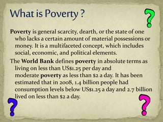 Poverty is general scarcity, dearth, or the state of one
who lacks a certain amount of material possessions or
money. It is a multifaceted concept, which includes
social, economic, and political elements.
The World Bank defines poverty in absolute terms as
living on less than US$1.25 per day and
moderate poverty as less than $2 a day. It has been
estimated that in 2008, 1.4 billion people had
consumption levels below US$1.25 a day and 2.7 billion
lived on less than $2 a day.
 