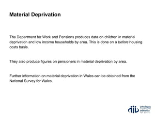The Department for Work and Pensions produces data on children in material
deprivation and low income households by area. This is done on a before housing
costs basis.
They also produce figures on pensioners in material deprivation by area.
Further information on material deprivation in Wales can be obtained from the
National Survey for Wales.
Material Deprivation
 