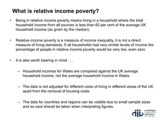 What is relative income poverty?
• Being in relative income poverty means living in a household where the total
household income from all sources is less than 60 per cent of the average UK
household income (as given by the median).
• Relative income poverty is a measure of income inequality, it is not a direct
measure of living standards. If all households had very similar levels of income the
percentage of people in relative income poverty would be very low, even zero.
• It is also worth bearing in mind . . .
– Household incomes for Wales are compared against the UK average
household income, not the average household income in Wales.
– The data is not adjusted for different costs of living in different areas of the UK
apart from the removal of housing costs.
– The data for countries and regions can be volatile due to small sample sizes
and so care should be taken when interpreting figures.
 