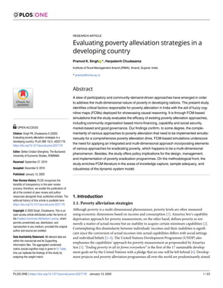 RESEARCH ARTICLE
Evaluating poverty alleviation strategies in a
developing country
Pramod K. SinghID*, Harpalsinh Chudasama
Institute of Rural Management Anand (IRMA), Anand, Gujarat, India
* pramod@irma.ac.in
Abstract
A slew of participatory and community-demand-driven approaches have emerged in order
to address the multi-dimensional nature of poverty in developing nations. The present study
identifies critical factors responsible for poverty alleviation in India with the aid of fuzzy cog-
nitive maps (FCMs) deployed for showcasing causal reasoning. It is through FCM-based
simulations that the study evaluates the efficacy of existing poverty alleviation approaches,
including community organisation based micro-financing, capability and social security,
market-based and good governance. Our findings confirm, to some degree, the comple-
mentarity of various approaches to poverty alleviation that need to be implemented simulta-
neously for a comprehensive poverty alleviation drive. FCM-based simulations underscore
the need for applying an integrated and multi-dimensional approach incorporating elements
of various approaches for eradicating poverty, which happens to be a multi-dimensional
phenomenon. Besides, the study offers policy implications for the design, management,
and implementation of poverty eradication programmes. On the methodological front, the
study enriches FCM literature in the areas of knowledge capture, sample adequacy, and
robustness of the dynamic system model.
1. Introduction
1.1. Poverty alleviation strategies
Although poverty is a multi-dimensional phenomenon, poverty levels are often measured
using economic dimensions based on income and consumption [1]. Amartya Sen’s capability
deprivation approach for poverty measurement, on the other hand, defines poverty as not
merely a matter of actual income but an inability to acquire certain minimum capabilities [2].
Contemplating this dissimilarity between individuals’ incomes and their inabilities is signifi-
cant since the conversion of actual incomes into actual capabilities differs with social settings
and individual beliefs [2–4]. The United Nations Development Programme (UNDP) also
emphasises the capabilities’ approach for poverty measurement as propounded by Amartya
Sen [5]. “Ending poverty in all its forms everywhere” is the first of the 17 sustainable develop-
ment goals set by the United Nations with a pledge that no one will be left behind [6]. Develop-
ment projects and poverty alleviation programmes all over the world are predominantly aimed
PLOS ONE | https://doi.org/10.1371/journal.pone.0227176 January 13, 2020 1 / 23
a1111111111
a1111111111
a1111111111
a1111111111
a1111111111
OPEN ACCESS
Citation: Singh PK, Chudasama H (2020)
Evaluating poverty alleviation strategies in a
developing country. PLoS ONE 15(1): e0227176.
https://doi.org/10.1371/journal.pone.0227176
Editor: Stefan Cristian Gherghina, The Bucharest
University of Economic Studies, ROMANIA
Received: September 27, 2019
Accepted: December 9, 2019
Published: January 13, 2020
Peer Review History: PLOS recognizes the
benefits of transparency in the peer review
process; therefore, we enable the publication of
all of the content of peer review and author
responses alongside final, published articles. The
editorial history of this article is available here:
https://doi.org/10.1371/journal.pone.0227176
Copyright: © 2020 Singh, Chudasama. This is an
open access article distributed under the terms of
the Creative Commons Attribution License, which
permits unrestricted use, distribution, and
reproduction in any medium, provided the original
author and source are credited.
Data Availability Statement: All relevant data are
within the manuscript and its Supporting
Information files. The aggregated condensed
matrix (social cognitive map) is given in S1 Table.
One can replicate the findings of this study by
analyzing this weight matrix.
 