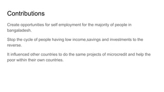 Contributions
Create opportunities for self employment for the majority of people in
bangaladesh.
Stop the cycle of people having low income,savings and investments to the
reverse.
It influenced other countries to do the same projects of microcredit and help the
poor within their own countries.
 