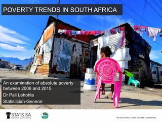 POVERTY TRENDS IN SOUTH AFRICA
An examination of absolute poverty
between 2006 and 2015
Dr Pali Lehohla
Statistician-General
 