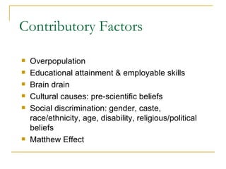 Contributory Factors Overpopulation Educational attainment & employable skills Brain drain Cultural causes: pre-scientific beliefs Social discrimination: gender, caste, race/ethnicity, age, disability, religious/political beliefs Matthew Effect 