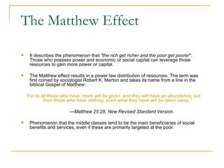 The Matthew Effect It describes the phenomenon that  "the rich get richer and the poor get poorer".  Those who possess power and economic or social capital can leverage those resources to gain more power or capital.  The Matthew effect results in a power law distribution of resources. The term was first coined by sociologist Robert K. Merton and takes its name from a line in the biblical Gospel of Matthew: “ For to all those who have, more will be given, and they will have an abundance; but from those who have nothing, even what they have will be taken away.” — Matthew 25:29, New Revised Standard Version. Phenomenon that the middle classes tend to be the main beneficiaries of social benefits and services, even if these are primarily targeted at the poor. 