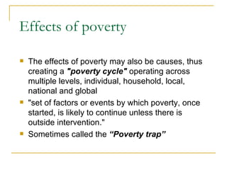 Effects of poverty The effects of poverty may also be causes, thus creating a  "poverty cycle"  operating across multiple levels, individual, household, local, national and global  "set of factors or events by which poverty, once started, is likely to continue unless there is outside intervention."  Sometimes called the  “Poverty trap” 