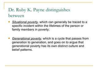 Dr. Ruby K. Payne distinguishes between Situational poverty , which can generally be traced to a specific incident within the lifetimes of the person or family members in poverty;  Generational poverty , which is a cycle that passes from generation to generation, and goes on to argue that generational poverty has its own distinct culture and belief patterns.  