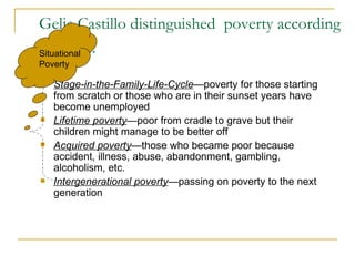 Gelia Castillo distinguished  poverty according to the ff:   Stage-in-the-Family-Life-Cycle —poverty for those starting  from scratch or those who are in their sunset years have become unemployed Lifetime poverty —poor from cradle to grave but their children might manage to be better off Acquired poverty —those who became poor because accident, illness, abuse, abandonment, gambling, alcoholism, etc. Intergenerational poverty —passing on poverty to the next generation Situational Poverty 