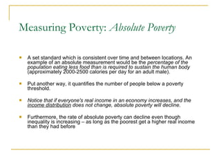 Measuring Poverty:  Absolute Poverty A set standard which is consistent over time and between locations. An example of an absolute measurement would be the  percentage of the population eating less food than is required to sustain the human body  (approximately 2000-2500 calories per day for an adult male).  Put another way, it quantifies the number of people below a poverty threshold. Notice that if everyone's real income in an economy increases, and the  income distribution  does not change, absolute poverty will decline .  Furthermore, the rate of absolute poverty can decline even though inequality is increasing – as long as the poorest get a higher real income than they had before 