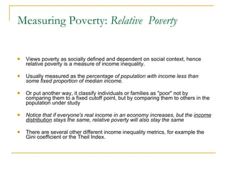 Measuring Poverty:  Relative  Poverty Views poverty as socially defined and dependent on social context, hence relative poverty is a measure of income inequality. Usually measured as the  percentage of population with income less than some fixed proportion of median income .  Or put another way, it classify individuals or families as "poor" not by comparing them to a fixed cutoff point, but by comparing them to others in the population under study Notice that if everyone's real income in an economy increases, but the  income distribution  stays the same, relative poverty will also stay the same There are several other different income inequality metrics, for example the Gini coefficient or the Theil Index.  