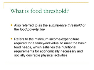What is food threshold? Also referred to as the  subsistence threshold  or the  food poverty line Refers to the minimum income/expenditure required for a family/individual to meet the basic food needs, which satisfies the nutritional requirements for economically necessary and socially desirable physical activities 