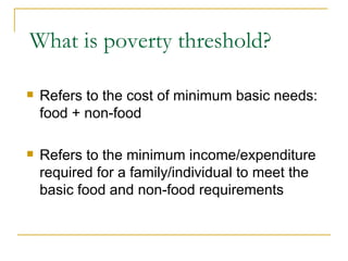 What is poverty threshold? Refers to the cost of minimum basic needs: food + non-food Refers to the minimum income/expenditure required for a family/individual to meet the basic food and non-food requirements 