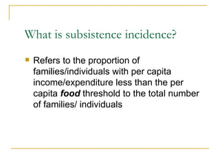 What is subsistence incidence? Refers to the proportion of families/individuals with per capita income/expenditure less than the per capita  food  threshold to the total number of families/ individuals 