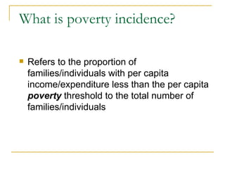 What is poverty incidence? Refers to the proportion of families/individuals with per capita income/expenditure less than the per capita  poverty  threshold to the total number of families/individuals 