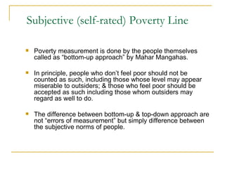 Subjective (self-rated) Poverty Line Poverty measurement is done by the people themselves called as “bottom-up approach” by Mahar Mangahas. In principle, people who don’t feel poor should not be counted as such, including those whose level may appear miserable to outsiders; & those who feel poor should be accepted as such including those whom outsiders may regard as well to do. The difference between bottom-up & top-down approach are not “errors of measurement” but simply difference between the subjective norms of people.  