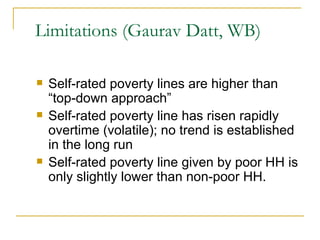 Limitations (Gaurav Datt, WB) Self-rated poverty lines are higher than “top-down approach” Self-rated poverty line has risen rapidly overtime (volatile); no trend is established in the long run Self-rated poverty line given by poor HH is only slightly lower than non-poor HH. 
