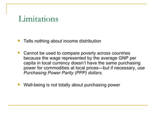 Limitations Tells nothing about income distribution Cannot be used to compare poverty across countries because the wage represented by the average GNP per capita in local currency doesn’t have the same purchasing power for commodities at local prices—but if necessary, use  Purchasing Power Parity (PPP) dollars. Well-being is not totally about purchasing power 