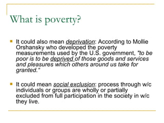 What is poverty? It could also mean  deprivation : According to Mollie Orshansky who developed the poverty measurements used by the U.S. government,  "to be poor is to be  deprived  of those goods and services and pleasures which others around us take for granted.“ It could mean  social exclusion : process through w/c individuals or groups are wholly or partially excluded from full participation in the society in w/c they live. 