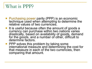 What is PPP? Purchasing power  parity (PPP) is an economic technique used when attempting to determine the relative values of two currencies.  It is useful because often the amount of goods a currency can purchase within two nations varies drastically, based on availability of goods, demand for the goods, and a number of other, difficult to determine factors.  PPP solves this problem by taking some international measure and determining the cost for that measure in each of the two currencies, then comparing that amount.  