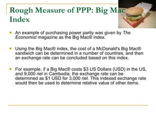 Rough Measure of PPP: Big Mac Index An example of purchasing power parity was given by  The Economist  magazine as the Big Mac® index. Using the Big Mac® index, the cost of a McDonald's Big Mac® sandwich can be determined in a number of countries, and then an exchange rate can be concluded based on this index.  For example, if a Big Mac® costs $3 US Dollars (USD) in the US, and 9,000 riel in Cambodia, the exchange rate can be determined as $1 USD for 3,000 riel. This indexed exchange rate would then be used to determine relative value of other items.  