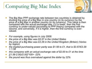 Computing Big Mac Index The Big Mac PPP exchange rate between two countries is obtained by dividing the price of a Big Mac in one country (in its currency) by the price of a Big Mac in another country (in its currency). This value is then compared with the actual exchange rate; if it is lower, then the first currency is under-valued (according to PPP theory) compared with the second, and conversely, if it is higher, then the first currency is over-valued. For example, using figures in July 2008: the price of a Big Mac was $3.57 in the United States  the price of a Big Mac was £2.29 in the United Kingdom (Britain) (Varies by region)  the implied purchasing power parity was $1.56 to £1, that is $3.57/£2.29 = 1.56  this compares with an actual exchange rate of $2.00 to £1 at the time  [(1.56-2.00)/2.00]*100= -22%  the pound was thus overvalued against the dollar by 22%  