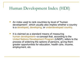 Human Development Index (HDI) An index used to rank countries by level of "human development", which usually also implies whether a country is a  developed ,  developing , or  underdeveloped country . It is claimed as a standard means of measuring  human development —a concept that, according to the  United Nations Development Program  (UNDP), refers to the process of widening the options of persons, giving them greater opportunities for education, health care, income, employment, etc.  