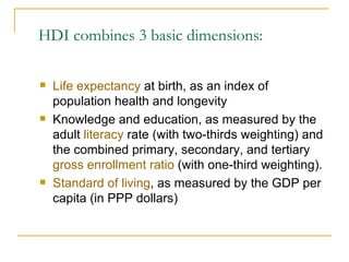HDI combines 3 basic dimensions: Life expectancy  at birth, as an index of population health and longevity Knowledge and education, as measured by the adult  literacy  rate (with two-thirds weighting) and the combined primary, secondary, and tertiary  gross enrollment ratio  (with one-third weighting). Standard of living , as measured by the GDP per capita (in PPP dollars) 