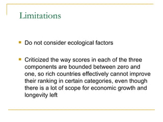 Limitations Do not consider ecological factors Criticized the way scores in each of the three components are bounded between zero and one, so rich countries effectively cannot improve their ranking in certain categories, even though there is a lot of scope for economic growth and longevity left 